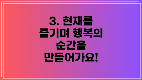 3. 현재를 즐기며 행복의 순간을 만들어가요!